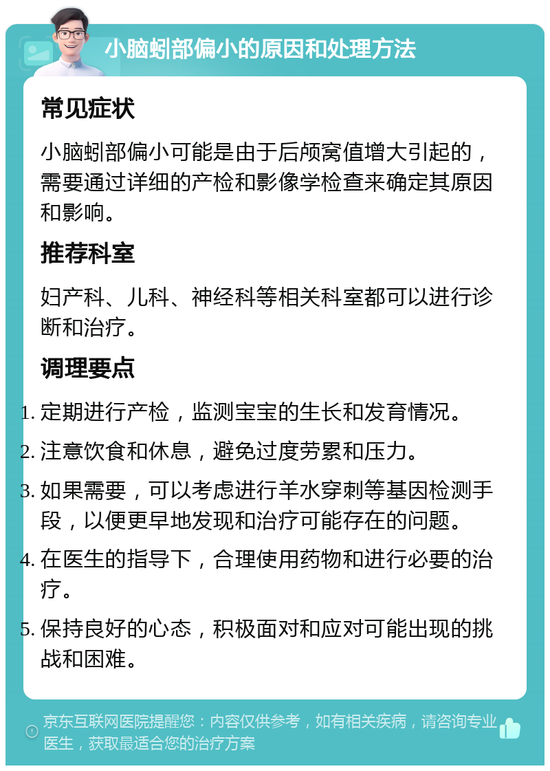 小脑蚓部偏小的原因和处理方法 常见症状 小脑蚓部偏小可能是由于后颅窝值增大引起的，需要通过详细的产检和影像学检查来确定其原因和影响。 推荐科室 妇产科、儿科、神经科等相关科室都可以进行诊断和治疗。 调理要点 定期进行产检，监测宝宝的生长和发育情况。 注意饮食和休息，避免过度劳累和压力。 如果需要，可以考虑进行羊水穿刺等基因检测手段，以便更早地发现和治疗可能存在的问题。 在医生的指导下，合理使用药物和进行必要的治疗。 保持良好的心态，积极面对和应对可能出现的挑战和困难。