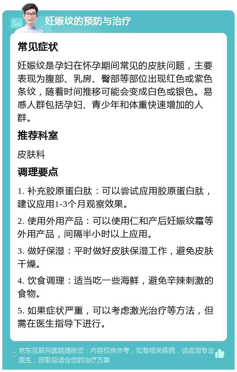 妊娠纹的预防与治疗 常见症状 妊娠纹是孕妇在怀孕期间常见的皮肤问题，主要表现为腹部、乳房、臀部等部位出现红色或紫色条纹，随着时间推移可能会变成白色或银色。易感人群包括孕妇、青少年和体重快速增加的人群。 推荐科室 皮肤科 调理要点 1. 补充胶原蛋白肽：可以尝试应用胶原蛋白肽，建议应用1-3个月观察效果。 2. 使用外用产品：可以使用仁和产后妊娠纹霜等外用产品，间隔半小时以上应用。 3. 做好保湿：平时做好皮肤保湿工作，避免皮肤干燥。 4. 饮食调理：适当吃一些海鲜，避免辛辣刺激的食物。 5. 如果症状严重，可以考虑激光治疗等方法，但需在医生指导下进行。