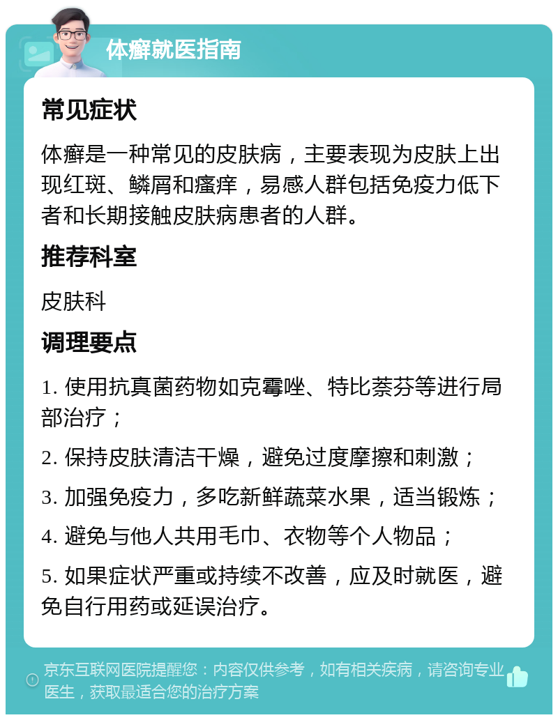 体癣就医指南 常见症状 体癣是一种常见的皮肤病，主要表现为皮肤上出现红斑、鳞屑和瘙痒，易感人群包括免疫力低下者和长期接触皮肤病患者的人群。 推荐科室 皮肤科 调理要点 1. 使用抗真菌药物如克霉唑、特比萘芬等进行局部治疗； 2. 保持皮肤清洁干燥，避免过度摩擦和刺激； 3. 加强免疫力，多吃新鲜蔬菜水果，适当锻炼； 4. 避免与他人共用毛巾、衣物等个人物品； 5. 如果症状严重或持续不改善，应及时就医，避免自行用药或延误治疗。