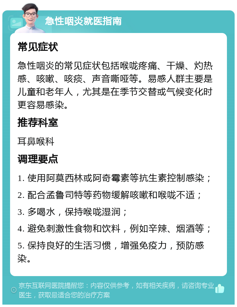 急性咽炎就医指南 常见症状 急性咽炎的常见症状包括喉咙疼痛、干燥、灼热感、咳嗽、咳痰、声音嘶哑等。易感人群主要是儿童和老年人，尤其是在季节交替或气候变化时更容易感染。 推荐科室 耳鼻喉科 调理要点 1. 使用阿莫西林或阿奇霉素等抗生素控制感染； 2. 配合孟鲁司特等药物缓解咳嗽和喉咙不适； 3. 多喝水，保持喉咙湿润； 4. 避免刺激性食物和饮料，例如辛辣、烟酒等； 5. 保持良好的生活习惯，增强免疫力，预防感染。