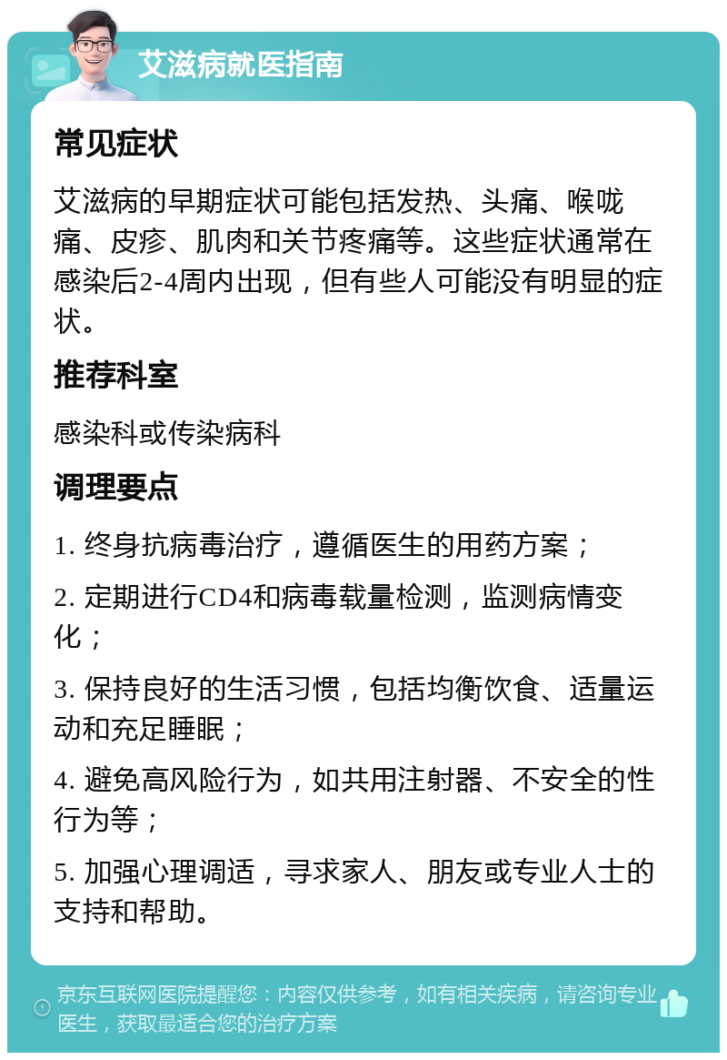 艾滋病就医指南 常见症状 艾滋病的早期症状可能包括发热、头痛、喉咙痛、皮疹、肌肉和关节疼痛等。这些症状通常在感染后2-4周内出现，但有些人可能没有明显的症状。 推荐科室 感染科或传染病科 调理要点 1. 终身抗病毒治疗，遵循医生的用药方案； 2. 定期进行CD4和病毒载量检测，监测病情变化； 3. 保持良好的生活习惯，包括均衡饮食、适量运动和充足睡眠； 4. 避免高风险行为，如共用注射器、不安全的性行为等； 5. 加强心理调适，寻求家人、朋友或专业人士的支持和帮助。