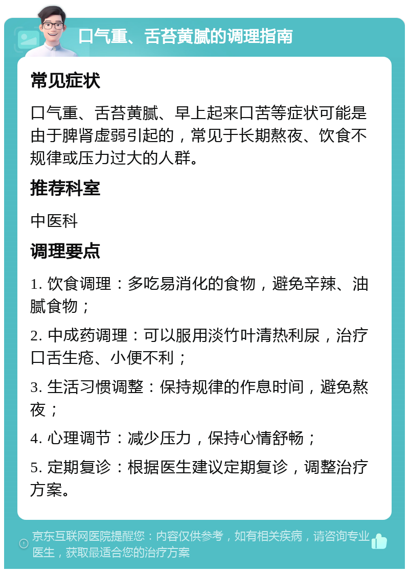 口气重、舌苔黄腻的调理指南 常见症状 口气重、舌苔黄腻、早上起来口苦等症状可能是由于脾肾虚弱引起的，常见于长期熬夜、饮食不规律或压力过大的人群。 推荐科室 中医科 调理要点 1. 饮食调理：多吃易消化的食物，避免辛辣、油腻食物； 2. 中成药调理：可以服用淡竹叶清热利尿，治疗口舌生疮、小便不利； 3. 生活习惯调整：保持规律的作息时间，避免熬夜； 4. 心理调节：减少压力，保持心情舒畅； 5. 定期复诊：根据医生建议定期复诊，调整治疗方案。