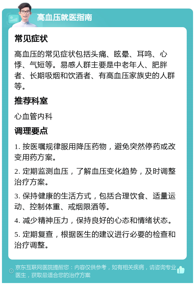 高血压就医指南 常见症状 高血压的常见症状包括头痛、眩晕、耳鸣、心悸、气短等。易感人群主要是中老年人、肥胖者、长期吸烟和饮酒者、有高血压家族史的人群等。 推荐科室 心血管内科 调理要点 1. 按医嘱规律服用降压药物，避免突然停药或改变用药方案。 2. 定期监测血压，了解血压变化趋势，及时调整治疗方案。 3. 保持健康的生活方式，包括合理饮食、适量运动、控制体重、戒烟限酒等。 4. 减少精神压力，保持良好的心态和情绪状态。 5. 定期复查，根据医生的建议进行必要的检查和治疗调整。