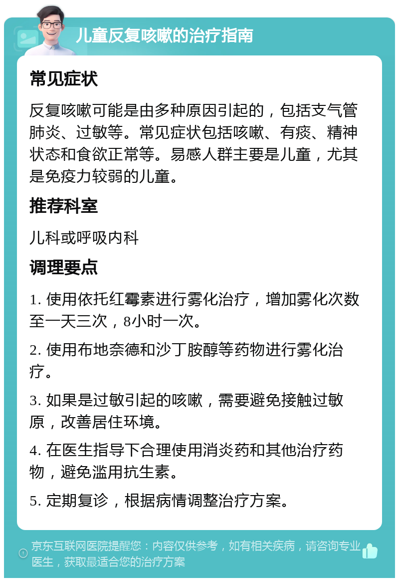 儿童反复咳嗽的治疗指南 常见症状 反复咳嗽可能是由多种原因引起的，包括支气管肺炎、过敏等。常见症状包括咳嗽、有痰、精神状态和食欲正常等。易感人群主要是儿童，尤其是免疫力较弱的儿童。 推荐科室 儿科或呼吸内科 调理要点 1. 使用依托红霉素进行雾化治疗，增加雾化次数至一天三次，8小时一次。 2. 使用布地奈德和沙丁胺醇等药物进行雾化治疗。 3. 如果是过敏引起的咳嗽，需要避免接触过敏原，改善居住环境。 4. 在医生指导下合理使用消炎药和其他治疗药物，避免滥用抗生素。 5. 定期复诊，根据病情调整治疗方案。