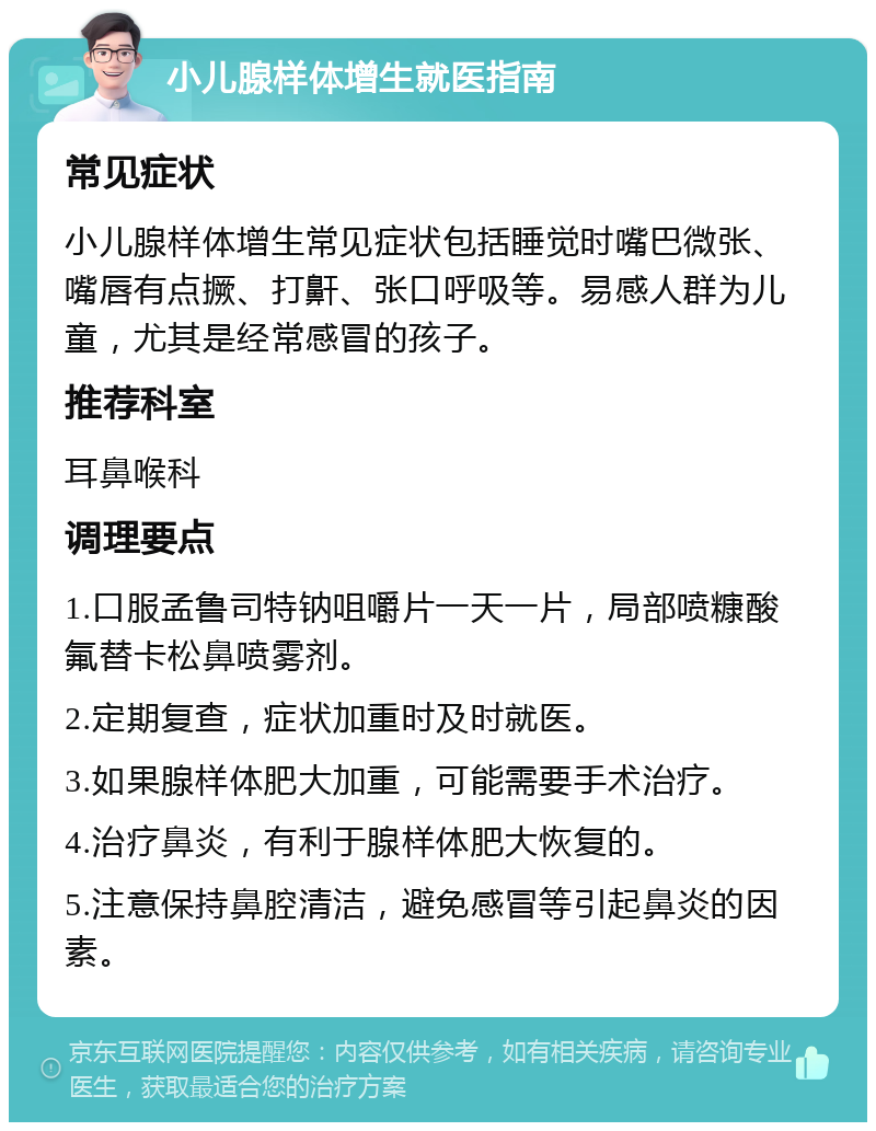 小儿腺样体增生就医指南 常见症状 小儿腺样体增生常见症状包括睡觉时嘴巴微张、嘴唇有点撅、打鼾、张口呼吸等。易感人群为儿童，尤其是经常感冒的孩子。 推荐科室 耳鼻喉科 调理要点 1.口服孟鲁司特钠咀嚼片一天一片，局部喷糠酸氟替卡松鼻喷雾剂。 2.定期复查，症状加重时及时就医。 3.如果腺样体肥大加重，可能需要手术治疗。 4.治疗鼻炎，有利于腺样体肥大恢复的。 5.注意保持鼻腔清洁，避免感冒等引起鼻炎的因素。