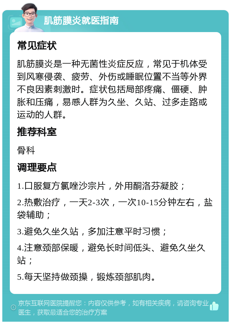 肌筋膜炎就医指南 常见症状 肌筋膜炎是一种无菌性炎症反应，常见于机体受到风寒侵袭、疲劳、外伤或睡眠位置不当等外界不良因素刺激时。症状包括局部疼痛、僵硬、肿胀和压痛，易感人群为久坐、久站、过多走路或运动的人群。 推荐科室 骨科 调理要点 1.口服复方氯唑沙宗片，外用酮洛芬凝胶； 2.热敷治疗，一天2-3次，一次10-15分钟左右，盐袋辅助； 3.避免久坐久站，多加注意平时习惯； 4.注意颈部保暖，避免长时间低头、避免久坐久站； 5.每天坚持做颈操，锻炼颈部肌肉。