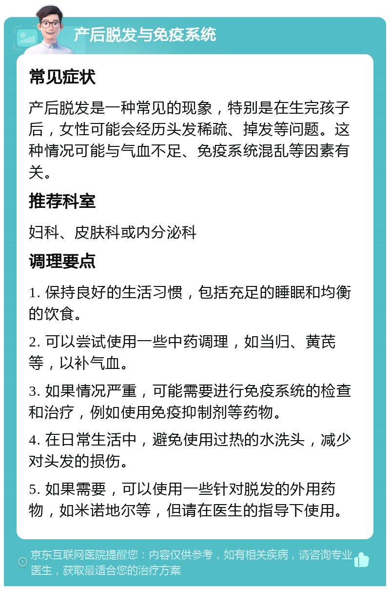 产后脱发与免疫系统 常见症状 产后脱发是一种常见的现象，特别是在生完孩子后，女性可能会经历头发稀疏、掉发等问题。这种情况可能与气血不足、免疫系统混乱等因素有关。 推荐科室 妇科、皮肤科或内分泌科 调理要点 1. 保持良好的生活习惯，包括充足的睡眠和均衡的饮食。 2. 可以尝试使用一些中药调理，如当归、黄芪等，以补气血。 3. 如果情况严重，可能需要进行免疫系统的检查和治疗，例如使用免疫抑制剂等药物。 4. 在日常生活中，避免使用过热的水洗头，减少对头发的损伤。 5. 如果需要，可以使用一些针对脱发的外用药物，如米诺地尔等，但请在医生的指导下使用。