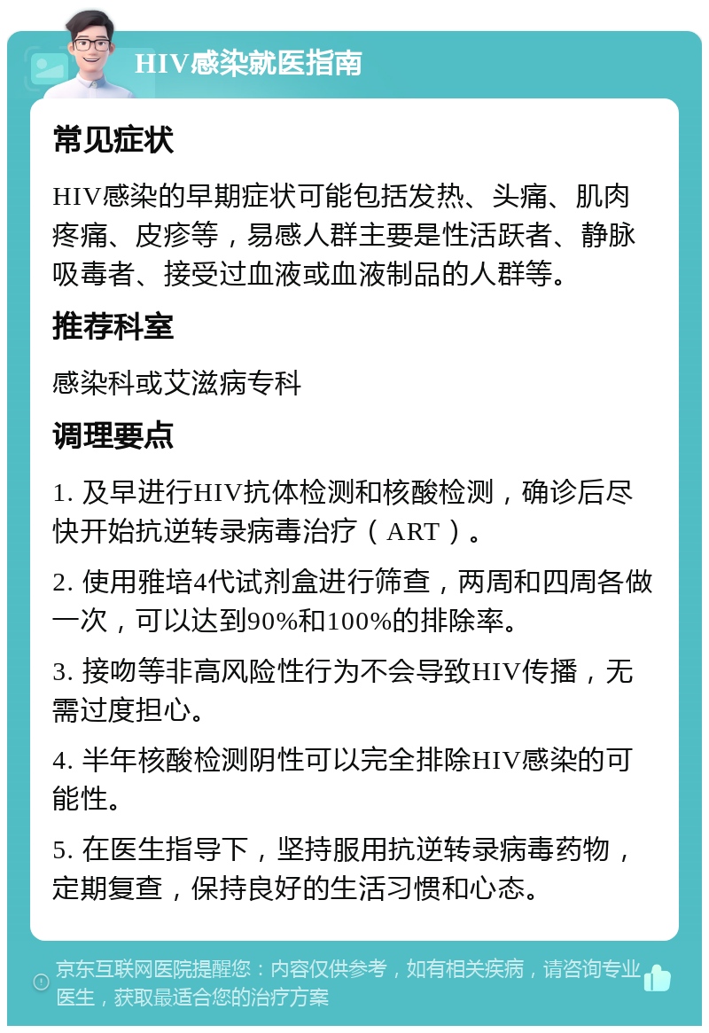 HIV感染就医指南 常见症状 HIV感染的早期症状可能包括发热、头痛、肌肉疼痛、皮疹等，易感人群主要是性活跃者、静脉吸毒者、接受过血液或血液制品的人群等。 推荐科室 感染科或艾滋病专科 调理要点 1. 及早进行HIV抗体检测和核酸检测，确诊后尽快开始抗逆转录病毒治疗（ART）。 2. 使用雅培4代试剂盒进行筛查，两周和四周各做一次，可以达到90%和100%的排除率。 3. 接吻等非高风险性行为不会导致HIV传播，无需过度担心。 4. 半年核酸检测阴性可以完全排除HIV感染的可能性。 5. 在医生指导下，坚持服用抗逆转录病毒药物，定期复查，保持良好的生活习惯和心态。