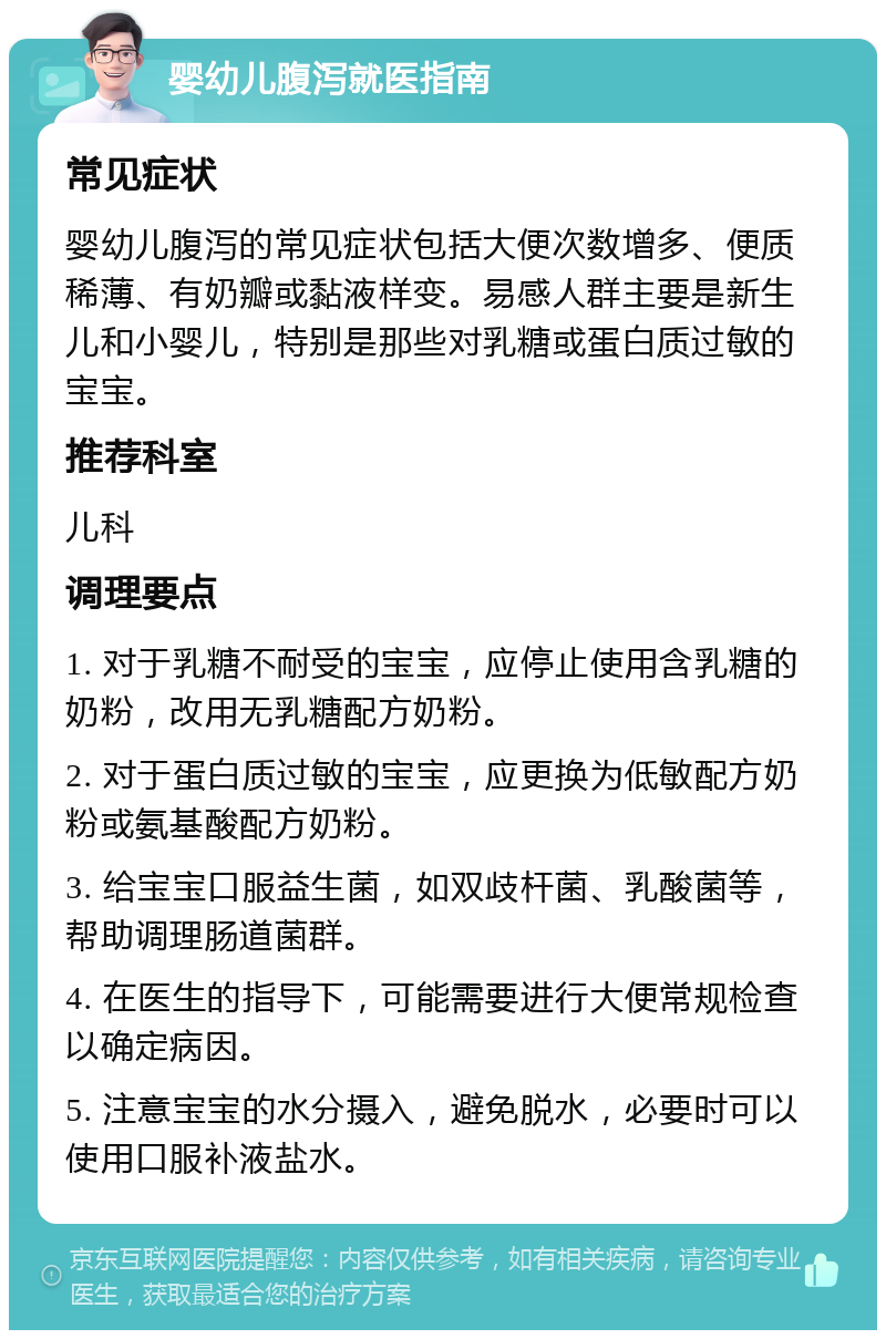 婴幼儿腹泻就医指南 常见症状 婴幼儿腹泻的常见症状包括大便次数增多、便质稀薄、有奶瓣或黏液样变。易感人群主要是新生儿和小婴儿，特别是那些对乳糖或蛋白质过敏的宝宝。 推荐科室 儿科 调理要点 1. 对于乳糖不耐受的宝宝，应停止使用含乳糖的奶粉，改用无乳糖配方奶粉。 2. 对于蛋白质过敏的宝宝，应更换为低敏配方奶粉或氨基酸配方奶粉。 3. 给宝宝口服益生菌，如双歧杆菌、乳酸菌等，帮助调理肠道菌群。 4. 在医生的指导下，可能需要进行大便常规检查以确定病因。 5. 注意宝宝的水分摄入，避免脱水，必要时可以使用口服补液盐水。