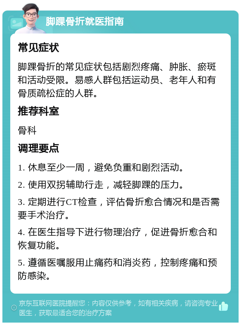 脚踝骨折就医指南 常见症状 脚踝骨折的常见症状包括剧烈疼痛、肿胀、瘀斑和活动受限。易感人群包括运动员、老年人和有骨质疏松症的人群。 推荐科室 骨科 调理要点 1. 休息至少一周，避免负重和剧烈活动。 2. 使用双拐辅助行走，减轻脚踝的压力。 3. 定期进行CT检查，评估骨折愈合情况和是否需要手术治疗。 4. 在医生指导下进行物理治疗，促进骨折愈合和恢复功能。 5. 遵循医嘱服用止痛药和消炎药，控制疼痛和预防感染。