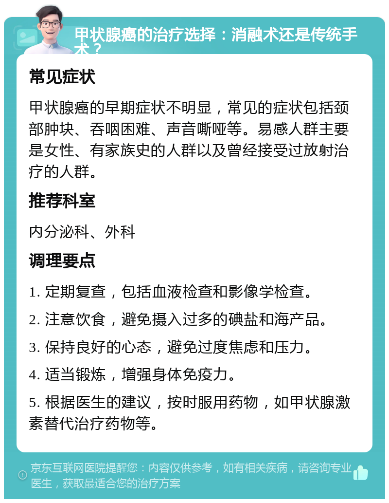 甲状腺癌的治疗选择：消融术还是传统手术？ 常见症状 甲状腺癌的早期症状不明显，常见的症状包括颈部肿块、吞咽困难、声音嘶哑等。易感人群主要是女性、有家族史的人群以及曾经接受过放射治疗的人群。 推荐科室 内分泌科、外科 调理要点 1. 定期复查，包括血液检查和影像学检查。 2. 注意饮食，避免摄入过多的碘盐和海产品。 3. 保持良好的心态，避免过度焦虑和压力。 4. 适当锻炼，增强身体免疫力。 5. 根据医生的建议，按时服用药物，如甲状腺激素替代治疗药物等。