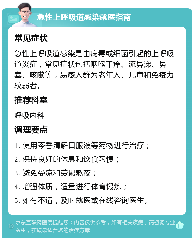 急性上呼吸道感染就医指南 常见症状 急性上呼吸道感染是由病毒或细菌引起的上呼吸道炎症，常见症状包括咽喉干痒、流鼻涕、鼻塞、咳嗽等，易感人群为老年人、儿童和免疫力较弱者。 推荐科室 呼吸内科 调理要点 1. 使用芩香清解口服液等药物进行治疗； 2. 保持良好的休息和饮食习惯； 3. 避免受凉和劳累熬夜； 4. 增强体质，适量进行体育锻炼； 5. 如有不适，及时就医或在线咨询医生。