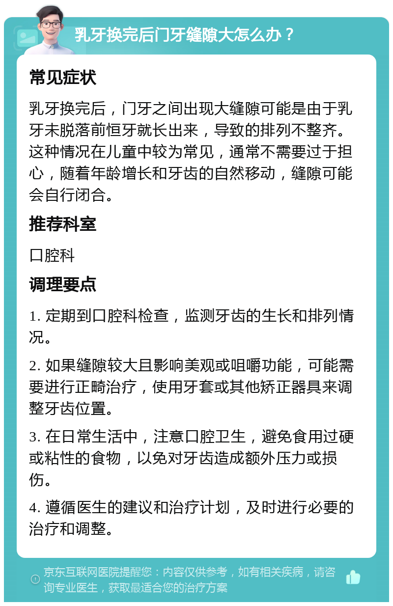 乳牙换完后门牙缝隙大怎么办？ 常见症状 乳牙换完后，门牙之间出现大缝隙可能是由于乳牙未脱落前恒牙就长出来，导致的排列不整齐。这种情况在儿童中较为常见，通常不需要过于担心，随着年龄增长和牙齿的自然移动，缝隙可能会自行闭合。 推荐科室 口腔科 调理要点 1. 定期到口腔科检查，监测牙齿的生长和排列情况。 2. 如果缝隙较大且影响美观或咀嚼功能，可能需要进行正畸治疗，使用牙套或其他矫正器具来调整牙齿位置。 3. 在日常生活中，注意口腔卫生，避免食用过硬或粘性的食物，以免对牙齿造成额外压力或损伤。 4. 遵循医生的建议和治疗计划，及时进行必要的治疗和调整。