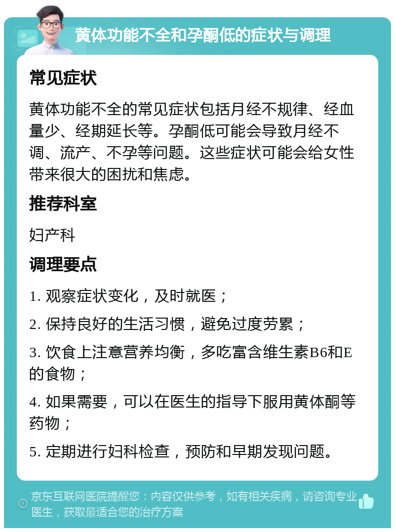 黄体功能不全和孕酮低的症状与调理 常见症状 黄体功能不全的常见症状包括月经不规律、经血量少、经期延长等。孕酮低可能会导致月经不调、流产、不孕等问题。这些症状可能会给女性带来很大的困扰和焦虑。 推荐科室 妇产科 调理要点 1. 观察症状变化，及时就医； 2. 保持良好的生活习惯，避免过度劳累； 3. 饮食上注意营养均衡，多吃富含维生素B6和E的食物； 4. 如果需要，可以在医生的指导下服用黄体酮等药物； 5. 定期进行妇科检查，预防和早期发现问题。