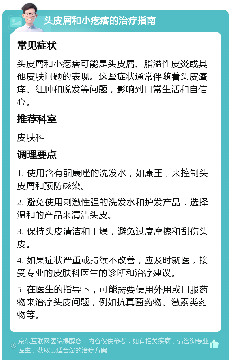 头皮屑和小疙瘩的治疗指南 常见症状 头皮屑和小疙瘩可能是头皮屑、脂溢性皮炎或其他皮肤问题的表现。这些症状通常伴随着头皮瘙痒、红肿和脱发等问题，影响到日常生活和自信心。 推荐科室 皮肤科 调理要点 1. 使用含有酮康唑的洗发水，如康王，来控制头皮屑和预防感染。 2. 避免使用刺激性强的洗发水和护发产品，选择温和的产品来清洁头皮。 3. 保持头皮清洁和干燥，避免过度摩擦和刮伤头皮。 4. 如果症状严重或持续不改善，应及时就医，接受专业的皮肤科医生的诊断和治疗建议。 5. 在医生的指导下，可能需要使用外用或口服药物来治疗头皮问题，例如抗真菌药物、激素类药物等。