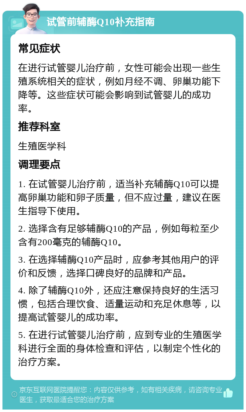 试管前辅酶Q10补充指南 常见症状 在进行试管婴儿治疗前，女性可能会出现一些生殖系统相关的症状，例如月经不调、卵巢功能下降等。这些症状可能会影响到试管婴儿的成功率。 推荐科室 生殖医学科 调理要点 1. 在试管婴儿治疗前，适当补充辅酶Q10可以提高卵巢功能和卵子质量，但不应过量，建议在医生指导下使用。 2. 选择含有足够辅酶Q10的产品，例如每粒至少含有200毫克的辅酶Q10。 3. 在选择辅酶Q10产品时，应参考其他用户的评价和反馈，选择口碑良好的品牌和产品。 4. 除了辅酶Q10外，还应注意保持良好的生活习惯，包括合理饮食、适量运动和充足休息等，以提高试管婴儿的成功率。 5. 在进行试管婴儿治疗前，应到专业的生殖医学科进行全面的身体检查和评估，以制定个性化的治疗方案。