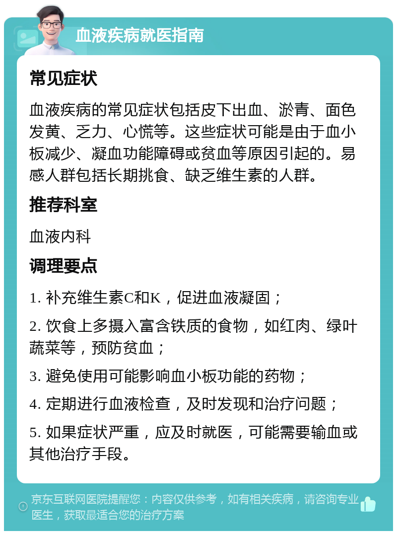 血液疾病就医指南 常见症状 血液疾病的常见症状包括皮下出血、淤青、面色发黄、乏力、心慌等。这些症状可能是由于血小板减少、凝血功能障碍或贫血等原因引起的。易感人群包括长期挑食、缺乏维生素的人群。 推荐科室 血液内科 调理要点 1. 补充维生素C和K，促进血液凝固； 2. 饮食上多摄入富含铁质的食物，如红肉、绿叶蔬菜等，预防贫血； 3. 避免使用可能影响血小板功能的药物； 4. 定期进行血液检查，及时发现和治疗问题； 5. 如果症状严重，应及时就医，可能需要输血或其他治疗手段。