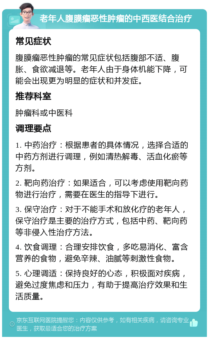 老年人腹膜瘤恶性肿瘤的中西医结合治疗 常见症状 腹膜瘤恶性肿瘤的常见症状包括腹部不适、腹胀、食欲减退等。老年人由于身体机能下降，可能会出现更为明显的症状和并发症。 推荐科室 肿瘤科或中医科 调理要点 1. 中药治疗：根据患者的具体情况，选择合适的中药方剂进行调理，例如清热解毒、活血化瘀等方剂。 2. 靶向药治疗：如果适合，可以考虑使用靶向药物进行治疗，需要在医生的指导下进行。 3. 保守治疗：对于不能手术和放化疗的老年人，保守治疗是主要的治疗方式，包括中药、靶向药等非侵入性治疗方法。 4. 饮食调理：合理安排饮食，多吃易消化、富含营养的食物，避免辛辣、油腻等刺激性食物。 5. 心理调适：保持良好的心态，积极面对疾病，避免过度焦虑和压力，有助于提高治疗效果和生活质量。