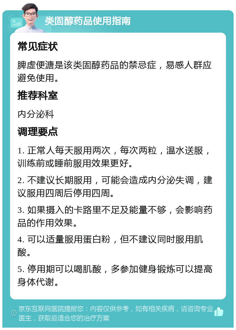 类固醇药品使用指南 常见症状 脾虚便溏是该类固醇药品的禁忌症，易感人群应避免使用。 推荐科室 内分泌科 调理要点 1. 正常人每天服用两次，每次两粒，温水送服，训练前或睡前服用效果更好。 2. 不建议长期服用，可能会造成内分泌失调，建议服用四周后停用四周。 3. 如果摄入的卡路里不足及能量不够，会影响药品的作用效果。 4. 可以适量服用蛋白粉，但不建议同时服用肌酸。 5. 停用期可以喝肌酸，多参加健身锻炼可以提高身体代谢。