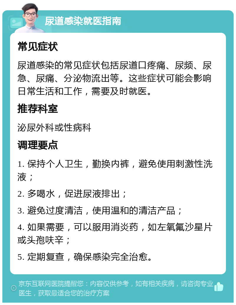 尿道感染就医指南 常见症状 尿道感染的常见症状包括尿道口疼痛、尿频、尿急、尿痛、分泌物流出等。这些症状可能会影响日常生活和工作，需要及时就医。 推荐科室 泌尿外科或性病科 调理要点 1. 保持个人卫生，勤换内裤，避免使用刺激性洗液； 2. 多喝水，促进尿液排出； 3. 避免过度清洁，使用温和的清洁产品； 4. 如果需要，可以服用消炎药，如左氧氟沙星片或头孢呋辛； 5. 定期复查，确保感染完全治愈。