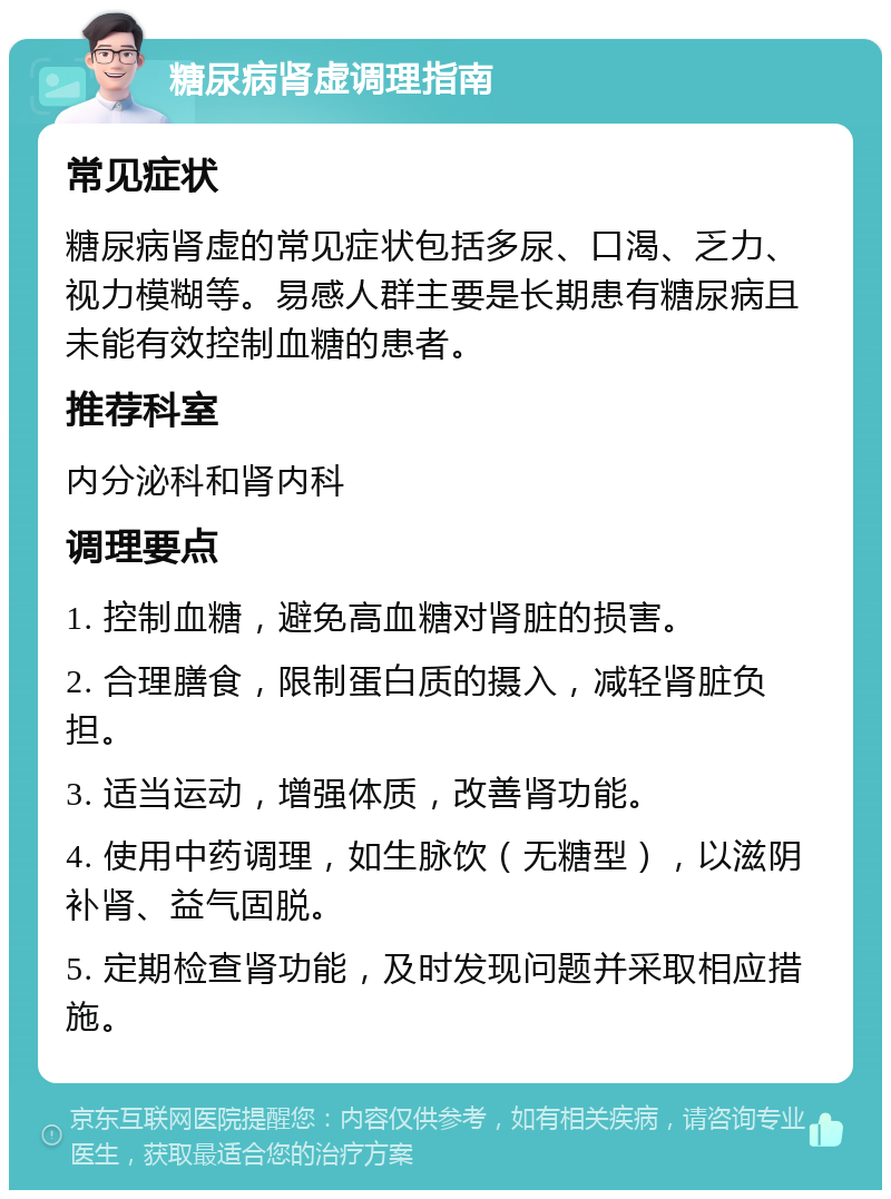 糖尿病肾虚调理指南 常见症状 糖尿病肾虚的常见症状包括多尿、口渴、乏力、视力模糊等。易感人群主要是长期患有糖尿病且未能有效控制血糖的患者。 推荐科室 内分泌科和肾内科 调理要点 1. 控制血糖，避免高血糖对肾脏的损害。 2. 合理膳食，限制蛋白质的摄入，减轻肾脏负担。 3. 适当运动，增强体质，改善肾功能。 4. 使用中药调理，如生脉饮（无糖型），以滋阴补肾、益气固脱。 5. 定期检查肾功能，及时发现问题并采取相应措施。