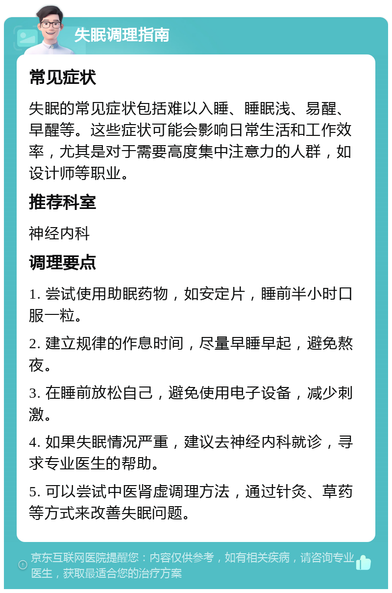 失眠调理指南 常见症状 失眠的常见症状包括难以入睡、睡眠浅、易醒、早醒等。这些症状可能会影响日常生活和工作效率，尤其是对于需要高度集中注意力的人群，如设计师等职业。 推荐科室 神经内科 调理要点 1. 尝试使用助眠药物，如安定片，睡前半小时口服一粒。 2. 建立规律的作息时间，尽量早睡早起，避免熬夜。 3. 在睡前放松自己，避免使用电子设备，减少刺激。 4. 如果失眠情况严重，建议去神经内科就诊，寻求专业医生的帮助。 5. 可以尝试中医肾虚调理方法，通过针灸、草药等方式来改善失眠问题。