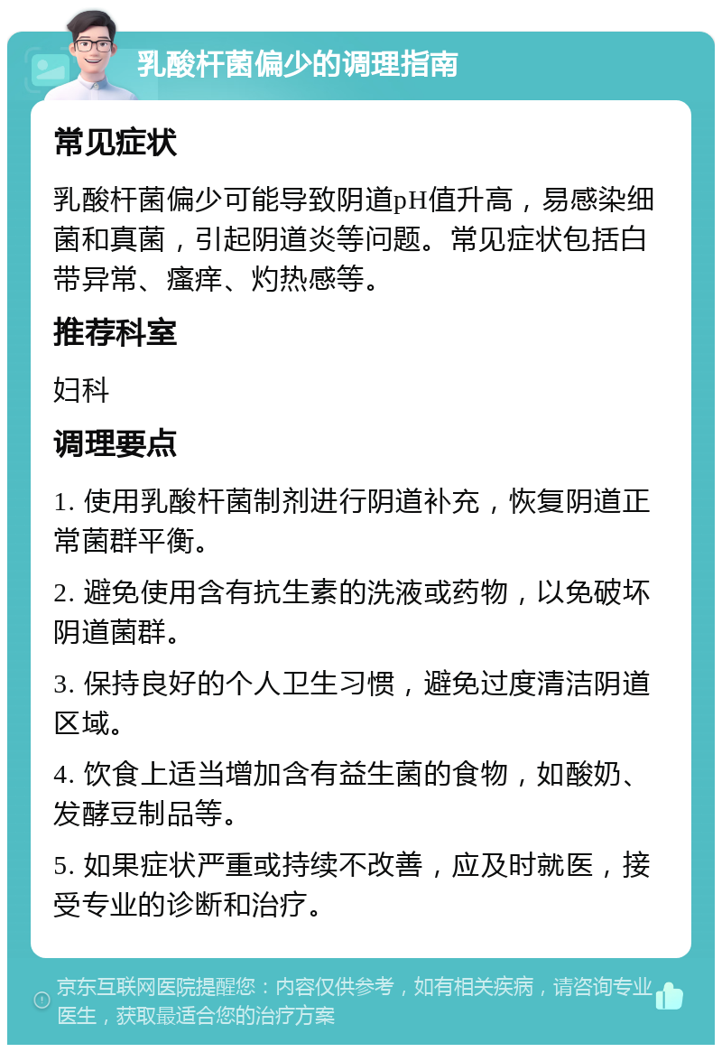 乳酸杆菌偏少的调理指南 常见症状 乳酸杆菌偏少可能导致阴道pH值升高，易感染细菌和真菌，引起阴道炎等问题。常见症状包括白带异常、瘙痒、灼热感等。 推荐科室 妇科 调理要点 1. 使用乳酸杆菌制剂进行阴道补充，恢复阴道正常菌群平衡。 2. 避免使用含有抗生素的洗液或药物，以免破坏阴道菌群。 3. 保持良好的个人卫生习惯，避免过度清洁阴道区域。 4. 饮食上适当增加含有益生菌的食物，如酸奶、发酵豆制品等。 5. 如果症状严重或持续不改善，应及时就医，接受专业的诊断和治疗。