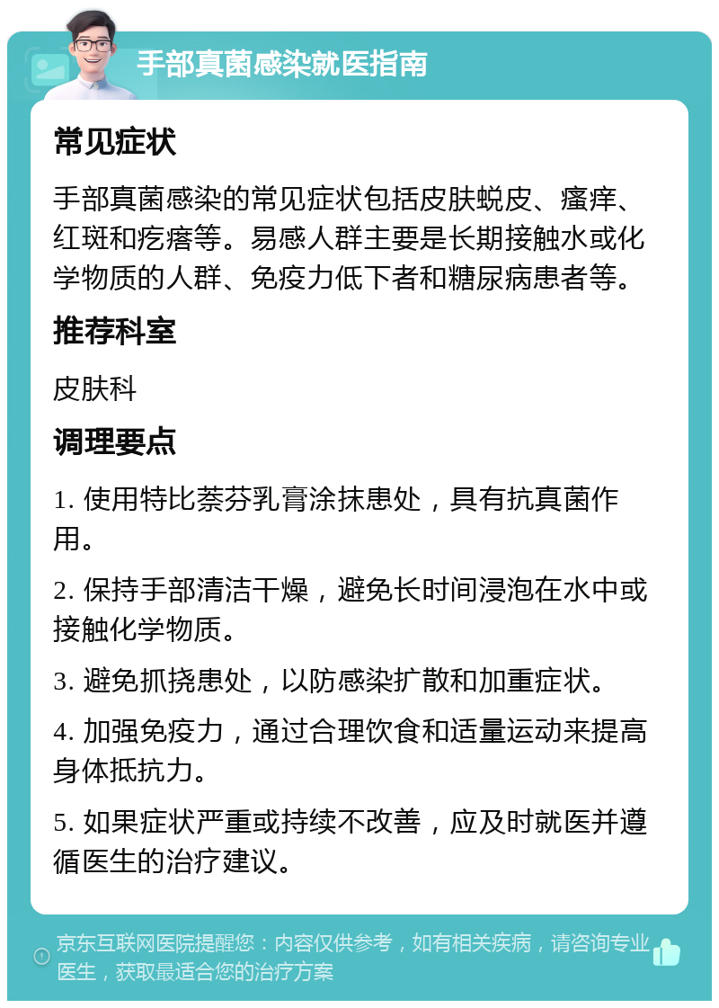 手部真菌感染就医指南 常见症状 手部真菌感染的常见症状包括皮肤蜕皮、瘙痒、红斑和疙瘩等。易感人群主要是长期接触水或化学物质的人群、免疫力低下者和糖尿病患者等。 推荐科室 皮肤科 调理要点 1. 使用特比萘芬乳膏涂抹患处，具有抗真菌作用。 2. 保持手部清洁干燥，避免长时间浸泡在水中或接触化学物质。 3. 避免抓挠患处，以防感染扩散和加重症状。 4. 加强免疫力，通过合理饮食和适量运动来提高身体抵抗力。 5. 如果症状严重或持续不改善，应及时就医并遵循医生的治疗建议。