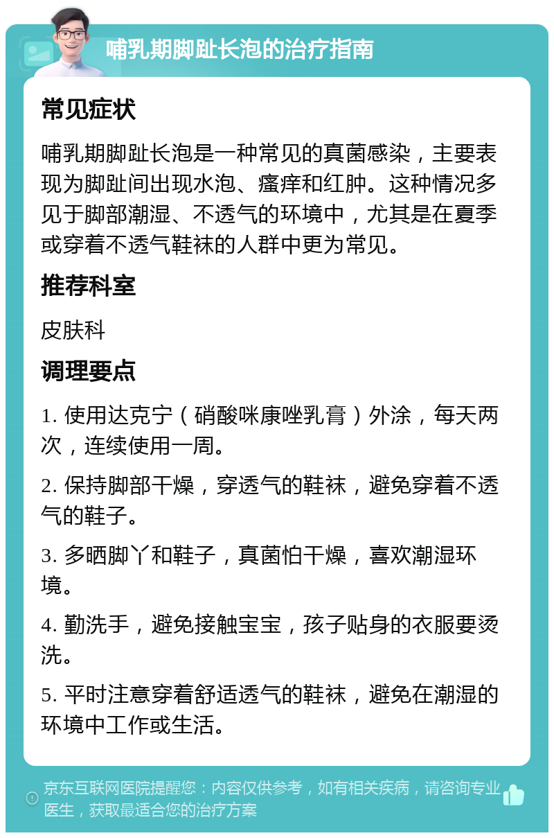 哺乳期脚趾长泡的治疗指南 常见症状 哺乳期脚趾长泡是一种常见的真菌感染，主要表现为脚趾间出现水泡、瘙痒和红肿。这种情况多见于脚部潮湿、不透气的环境中，尤其是在夏季或穿着不透气鞋袜的人群中更为常见。 推荐科室 皮肤科 调理要点 1. 使用达克宁（硝酸咪康唑乳膏）外涂，每天两次，连续使用一周。 2. 保持脚部干燥，穿透气的鞋袜，避免穿着不透气的鞋子。 3. 多晒脚丫和鞋子，真菌怕干燥，喜欢潮湿环境。 4. 勤洗手，避免接触宝宝，孩子贴身的衣服要烫洗。 5. 平时注意穿着舒适透气的鞋袜，避免在潮湿的环境中工作或生活。