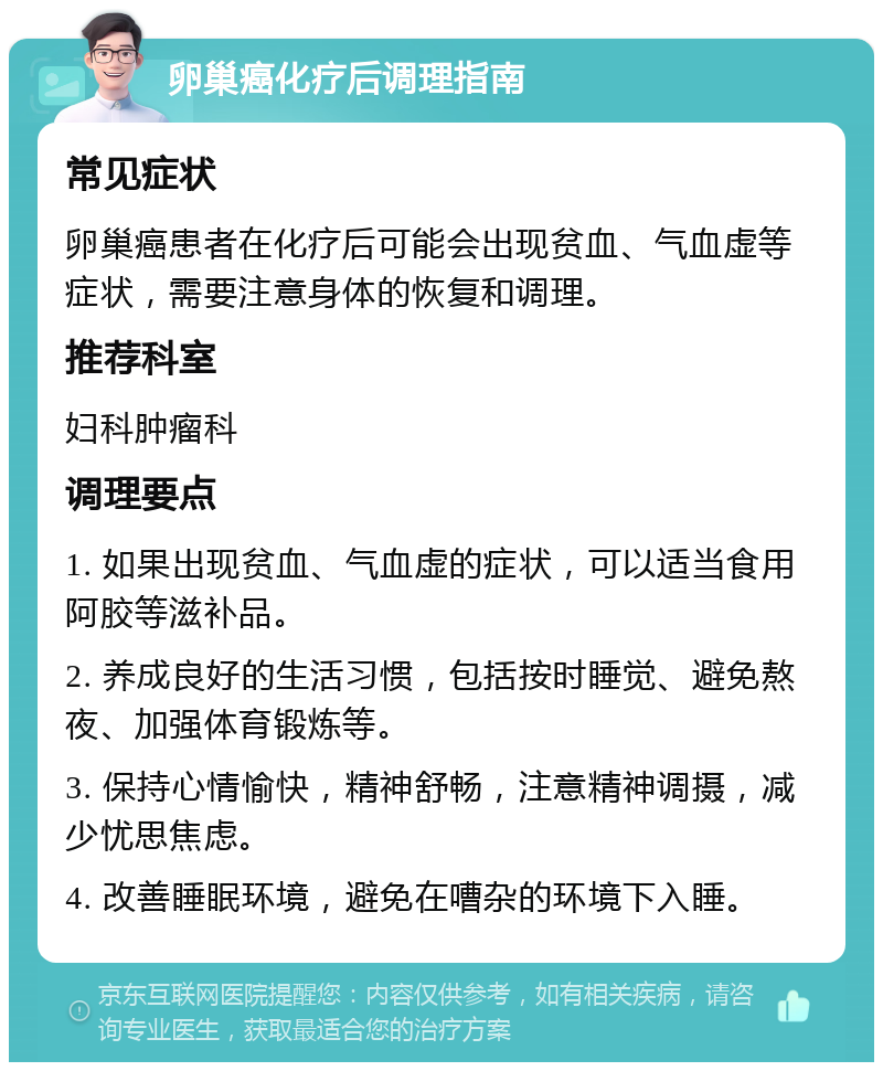 卵巢癌化疗后调理指南 常见症状 卵巢癌患者在化疗后可能会出现贫血、气血虚等症状，需要注意身体的恢复和调理。 推荐科室 妇科肿瘤科 调理要点 1. 如果出现贫血、气血虚的症状，可以适当食用阿胶等滋补品。 2. 养成良好的生活习惯，包括按时睡觉、避免熬夜、加强体育锻炼等。 3. 保持心情愉快，精神舒畅，注意精神调摄，减少忧思焦虑。 4. 改善睡眠环境，避免在嘈杂的环境下入睡。