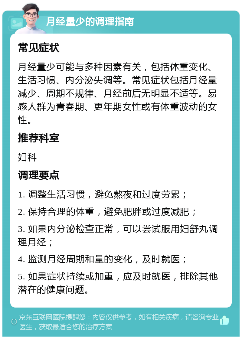 月经量少的调理指南 常见症状 月经量少可能与多种因素有关，包括体重变化、生活习惯、内分泌失调等。常见症状包括月经量减少、周期不规律、月经前后无明显不适等。易感人群为青春期、更年期女性或有体重波动的女性。 推荐科室 妇科 调理要点 1. 调整生活习惯，避免熬夜和过度劳累； 2. 保持合理的体重，避免肥胖或过度减肥； 3. 如果内分泌检查正常，可以尝试服用妇舒丸调理月经； 4. 监测月经周期和量的变化，及时就医； 5. 如果症状持续或加重，应及时就医，排除其他潜在的健康问题。