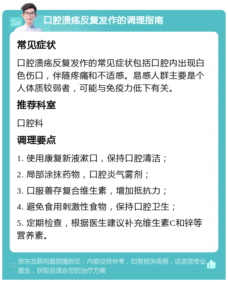 口腔溃疡反复发作的调理指南 常见症状 口腔溃疡反复发作的常见症状包括口腔内出现白色伤口，伴随疼痛和不适感。易感人群主要是个人体质较弱者，可能与免疫力低下有关。 推荐科室 口腔科 调理要点 1. 使用康复新液漱口，保持口腔清洁； 2. 局部涂抹药物，口腔炎气雾剂； 3. 口服善存复合维生素，增加抵抗力； 4. 避免食用刺激性食物，保持口腔卫生； 5. 定期检查，根据医生建议补充维生素C和锌等营养素。