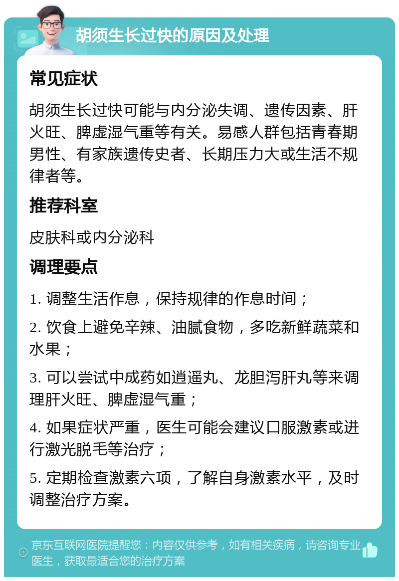 胡须生长过快的原因及处理 常见症状 胡须生长过快可能与内分泌失调、遗传因素、肝火旺、脾虚湿气重等有关。易感人群包括青春期男性、有家族遗传史者、长期压力大或生活不规律者等。 推荐科室 皮肤科或内分泌科 调理要点 1. 调整生活作息，保持规律的作息时间； 2. 饮食上避免辛辣、油腻食物，多吃新鲜蔬菜和水果； 3. 可以尝试中成药如逍遥丸、龙胆泻肝丸等来调理肝火旺、脾虚湿气重； 4. 如果症状严重，医生可能会建议口服激素或进行激光脱毛等治疗； 5. 定期检查激素六项，了解自身激素水平，及时调整治疗方案。