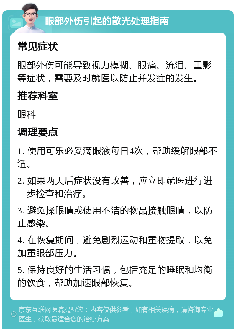 眼部外伤引起的散光处理指南 常见症状 眼部外伤可能导致视力模糊、眼痛、流泪、重影等症状，需要及时就医以防止并发症的发生。 推荐科室 眼科 调理要点 1. 使用可乐必妥滴眼液每日4次，帮助缓解眼部不适。 2. 如果两天后症状没有改善，应立即就医进行进一步检查和治疗。 3. 避免揉眼睛或使用不洁的物品接触眼睛，以防止感染。 4. 在恢复期间，避免剧烈运动和重物提取，以免加重眼部压力。 5. 保持良好的生活习惯，包括充足的睡眠和均衡的饮食，帮助加速眼部恢复。