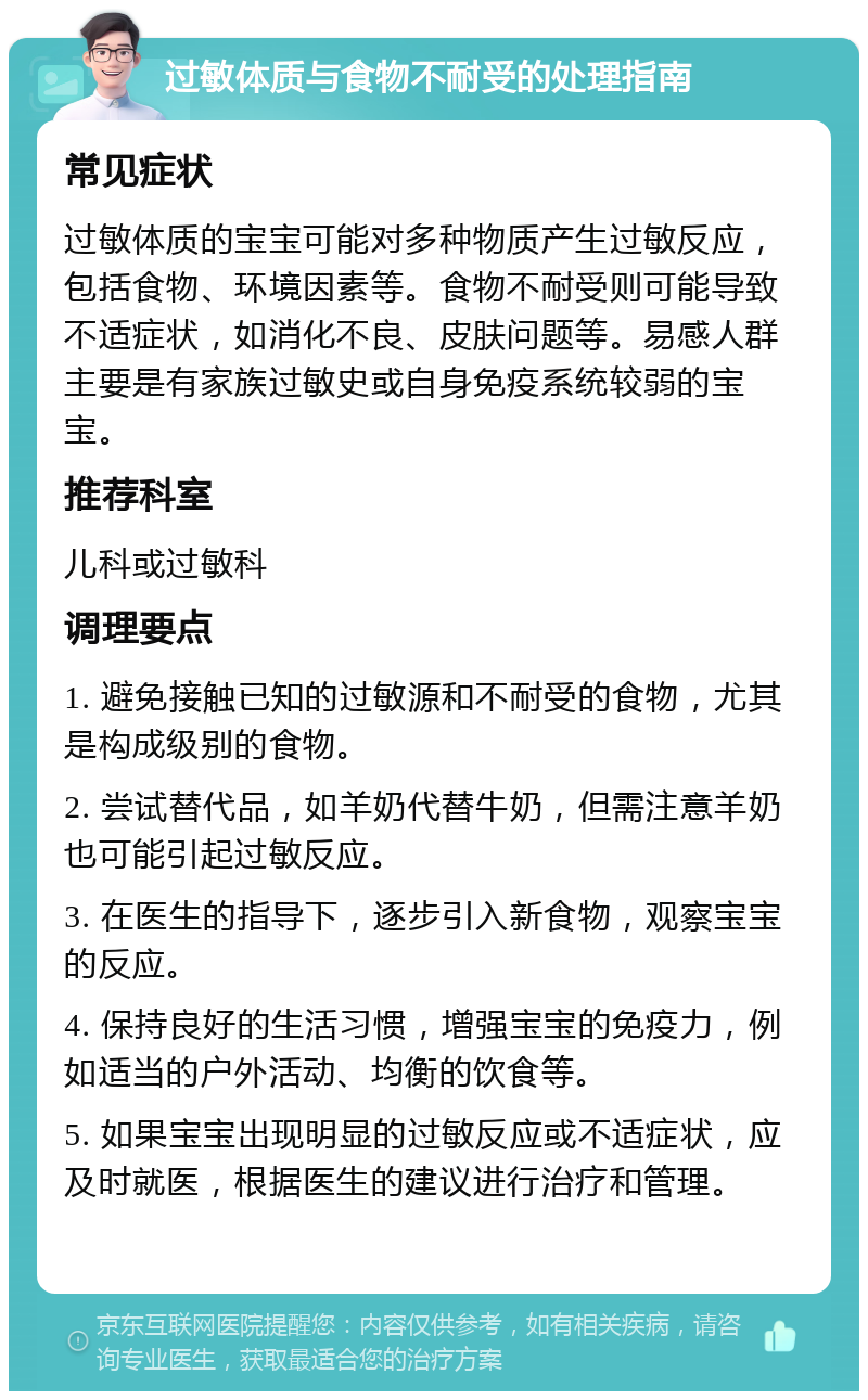 过敏体质与食物不耐受的处理指南 常见症状 过敏体质的宝宝可能对多种物质产生过敏反应，包括食物、环境因素等。食物不耐受则可能导致不适症状，如消化不良、皮肤问题等。易感人群主要是有家族过敏史或自身免疫系统较弱的宝宝。 推荐科室 儿科或过敏科 调理要点 1. 避免接触已知的过敏源和不耐受的食物，尤其是构成级别的食物。 2. 尝试替代品，如羊奶代替牛奶，但需注意羊奶也可能引起过敏反应。 3. 在医生的指导下，逐步引入新食物，观察宝宝的反应。 4. 保持良好的生活习惯，增强宝宝的免疫力，例如适当的户外活动、均衡的饮食等。 5. 如果宝宝出现明显的过敏反应或不适症状，应及时就医，根据医生的建议进行治疗和管理。