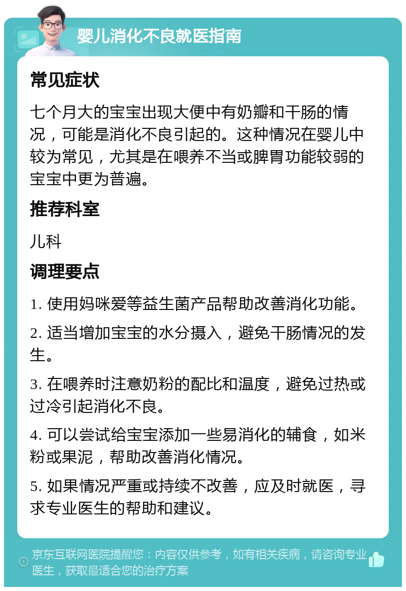 婴儿消化不良就医指南 常见症状 七个月大的宝宝出现大便中有奶瓣和干肠的情况，可能是消化不良引起的。这种情况在婴儿中较为常见，尤其是在喂养不当或脾胃功能较弱的宝宝中更为普遍。 推荐科室 儿科 调理要点 1. 使用妈咪爱等益生菌产品帮助改善消化功能。 2. 适当增加宝宝的水分摄入，避免干肠情况的发生。 3. 在喂养时注意奶粉的配比和温度，避免过热或过冷引起消化不良。 4. 可以尝试给宝宝添加一些易消化的辅食，如米粉或果泥，帮助改善消化情况。 5. 如果情况严重或持续不改善，应及时就医，寻求专业医生的帮助和建议。