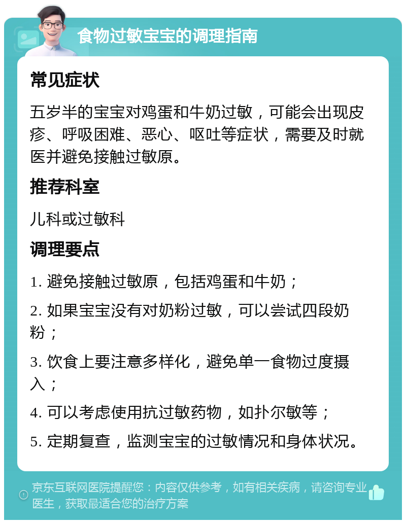 食物过敏宝宝的调理指南 常见症状 五岁半的宝宝对鸡蛋和牛奶过敏，可能会出现皮疹、呼吸困难、恶心、呕吐等症状，需要及时就医并避免接触过敏原。 推荐科室 儿科或过敏科 调理要点 1. 避免接触过敏原，包括鸡蛋和牛奶； 2. 如果宝宝没有对奶粉过敏，可以尝试四段奶粉； 3. 饮食上要注意多样化，避免单一食物过度摄入； 4. 可以考虑使用抗过敏药物，如扑尔敏等； 5. 定期复查，监测宝宝的过敏情况和身体状况。