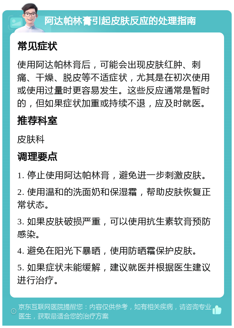 阿达帕林膏引起皮肤反应的处理指南 常见症状 使用阿达帕林膏后，可能会出现皮肤红肿、刺痛、干燥、脱皮等不适症状，尤其是在初次使用或使用过量时更容易发生。这些反应通常是暂时的，但如果症状加重或持续不退，应及时就医。 推荐科室 皮肤科 调理要点 1. 停止使用阿达帕林膏，避免进一步刺激皮肤。 2. 使用温和的洗面奶和保湿霜，帮助皮肤恢复正常状态。 3. 如果皮肤破损严重，可以使用抗生素软膏预防感染。 4. 避免在阳光下暴晒，使用防晒霜保护皮肤。 5. 如果症状未能缓解，建议就医并根据医生建议进行治疗。