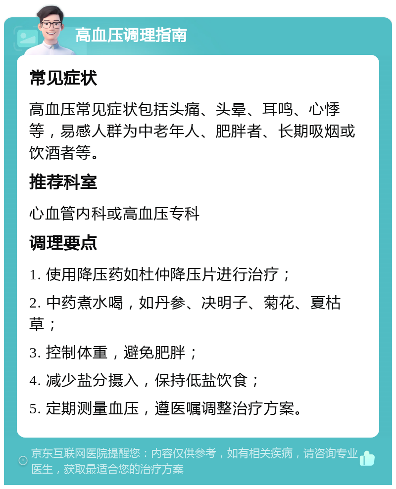 高血压调理指南 常见症状 高血压常见症状包括头痛、头晕、耳鸣、心悸等，易感人群为中老年人、肥胖者、长期吸烟或饮酒者等。 推荐科室 心血管内科或高血压专科 调理要点 1. 使用降压药如杜仲降压片进行治疗； 2. 中药煮水喝，如丹参、决明子、菊花、夏枯草； 3. 控制体重，避免肥胖； 4. 减少盐分摄入，保持低盐饮食； 5. 定期测量血压，遵医嘱调整治疗方案。