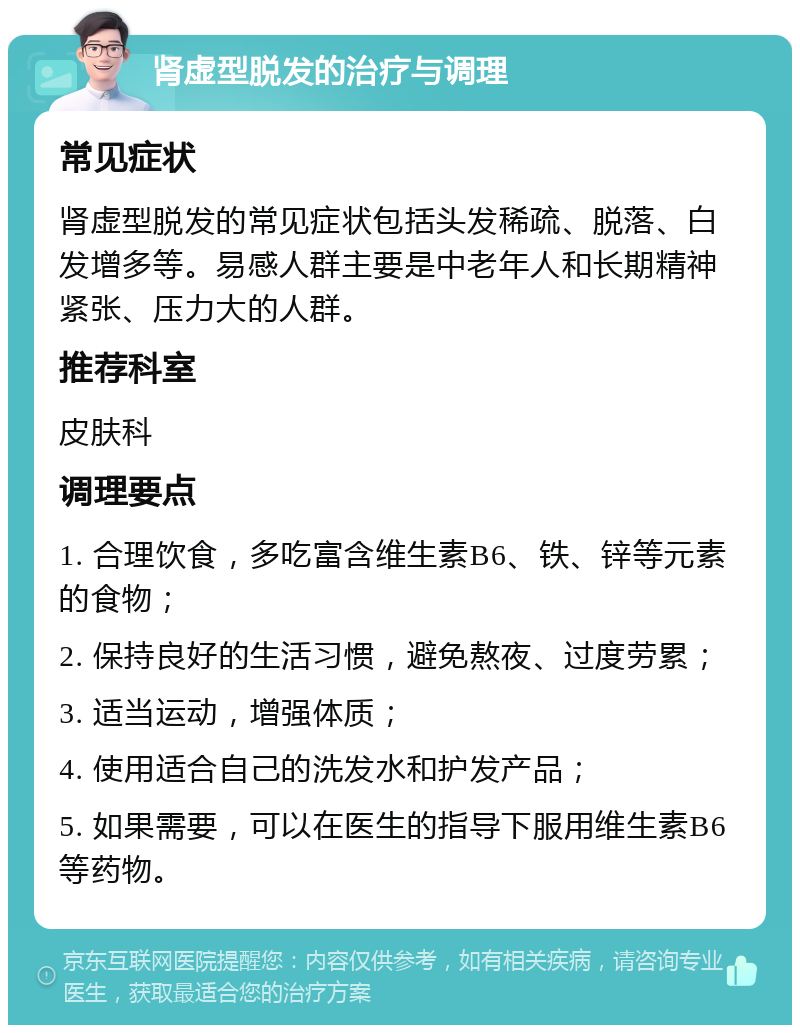 肾虚型脱发的治疗与调理 常见症状 肾虚型脱发的常见症状包括头发稀疏、脱落、白发增多等。易感人群主要是中老年人和长期精神紧张、压力大的人群。 推荐科室 皮肤科 调理要点 1. 合理饮食，多吃富含维生素B6、铁、锌等元素的食物； 2. 保持良好的生活习惯，避免熬夜、过度劳累； 3. 适当运动，增强体质； 4. 使用适合自己的洗发水和护发产品； 5. 如果需要，可以在医生的指导下服用维生素B6等药物。