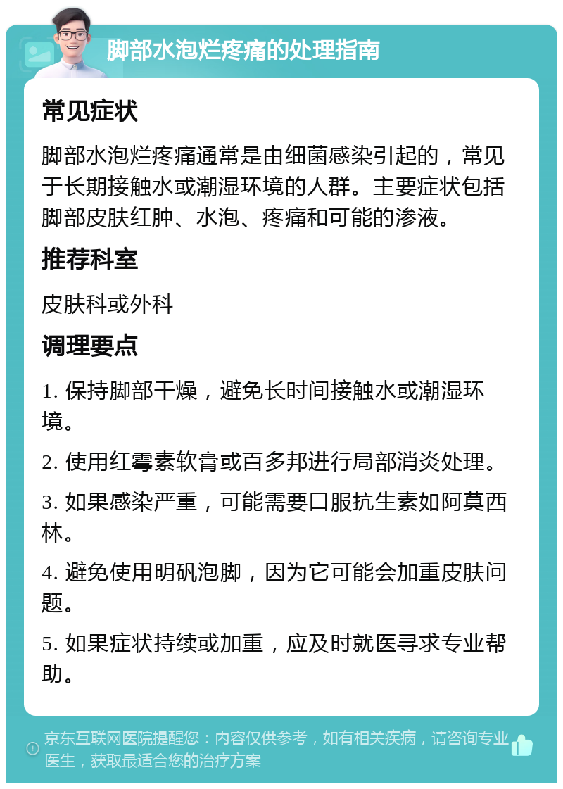 脚部水泡烂疼痛的处理指南 常见症状 脚部水泡烂疼痛通常是由细菌感染引起的，常见于长期接触水或潮湿环境的人群。主要症状包括脚部皮肤红肿、水泡、疼痛和可能的渗液。 推荐科室 皮肤科或外科 调理要点 1. 保持脚部干燥，避免长时间接触水或潮湿环境。 2. 使用红霉素软膏或百多邦进行局部消炎处理。 3. 如果感染严重，可能需要口服抗生素如阿莫西林。 4. 避免使用明矾泡脚，因为它可能会加重皮肤问题。 5. 如果症状持续或加重，应及时就医寻求专业帮助。