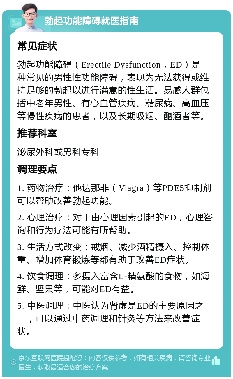 勃起功能障碍就医指南 常见症状 勃起功能障碍（Erectile Dysfunction，ED）是一种常见的男性性功能障碍，表现为无法获得或维持足够的勃起以进行满意的性生活。易感人群包括中老年男性、有心血管疾病、糖尿病、高血压等慢性疾病的患者，以及长期吸烟、酗酒者等。 推荐科室 泌尿外科或男科专科 调理要点 1. 药物治疗：他达那非（Viagra）等PDE5抑制剂可以帮助改善勃起功能。 2. 心理治疗：对于由心理因素引起的ED，心理咨询和行为疗法可能有所帮助。 3. 生活方式改变：戒烟、减少酒精摄入、控制体重、增加体育锻炼等都有助于改善ED症状。 4. 饮食调理：多摄入富含L-精氨酸的食物，如海鲜、坚果等，可能对ED有益。 5. 中医调理：中医认为肾虚是ED的主要原因之一，可以通过中药调理和针灸等方法来改善症状。