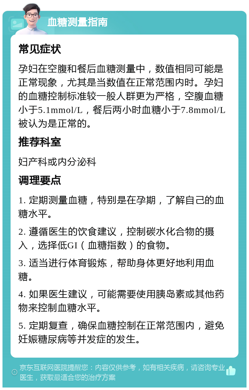 血糖测量指南 常见症状 孕妇在空腹和餐后血糖测量中，数值相同可能是正常现象，尤其是当数值在正常范围内时。孕妇的血糖控制标准较一般人群更为严格，空腹血糖小于5.1mmol/L，餐后两小时血糖小于7.8mmol/L被认为是正常的。 推荐科室 妇产科或内分泌科 调理要点 1. 定期测量血糖，特别是在孕期，了解自己的血糖水平。 2. 遵循医生的饮食建议，控制碳水化合物的摄入，选择低GI（血糖指数）的食物。 3. 适当进行体育锻炼，帮助身体更好地利用血糖。 4. 如果医生建议，可能需要使用胰岛素或其他药物来控制血糖水平。 5. 定期复查，确保血糖控制在正常范围内，避免妊娠糖尿病等并发症的发生。