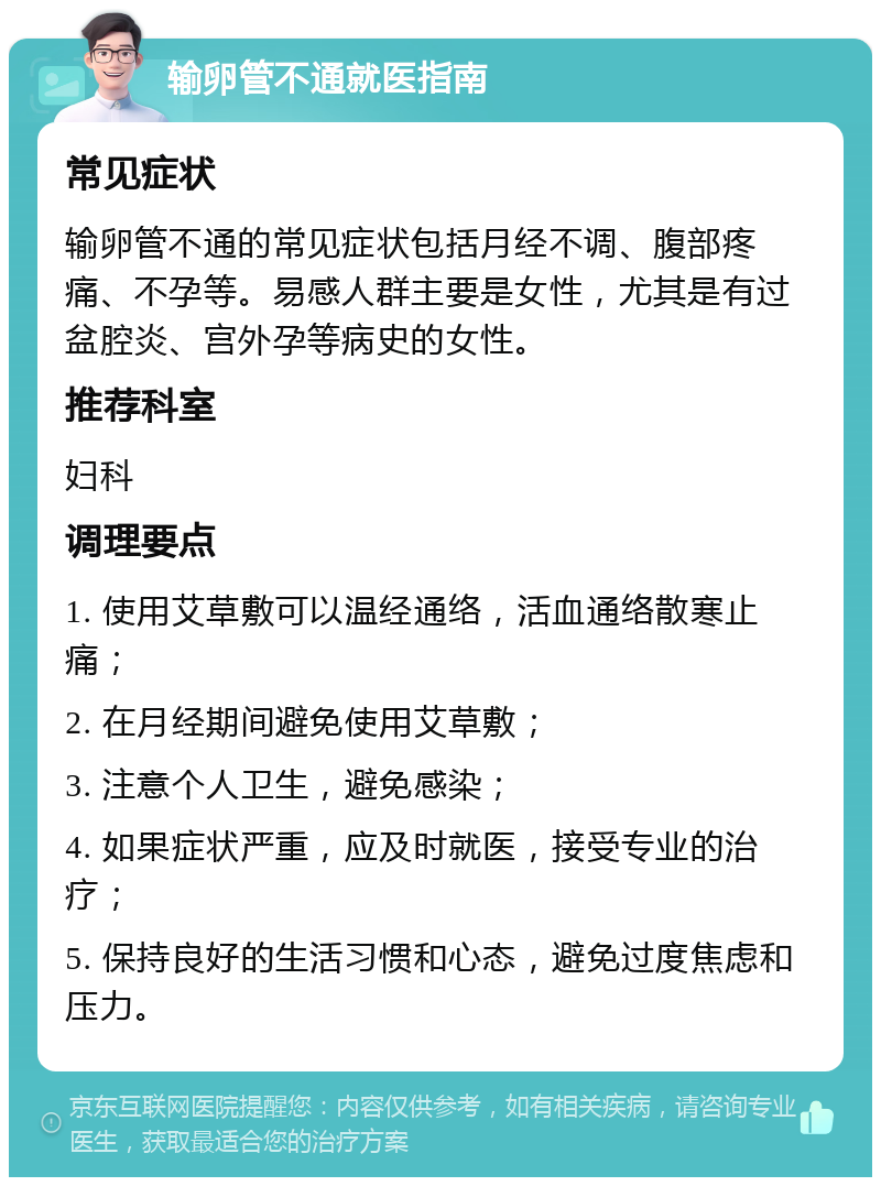 输卵管不通就医指南 常见症状 输卵管不通的常见症状包括月经不调、腹部疼痛、不孕等。易感人群主要是女性，尤其是有过盆腔炎、宫外孕等病史的女性。 推荐科室 妇科 调理要点 1. 使用艾草敷可以温经通络，活血通络散寒止痛； 2. 在月经期间避免使用艾草敷； 3. 注意个人卫生，避免感染； 4. 如果症状严重，应及时就医，接受专业的治疗； 5. 保持良好的生活习惯和心态，避免过度焦虑和压力。