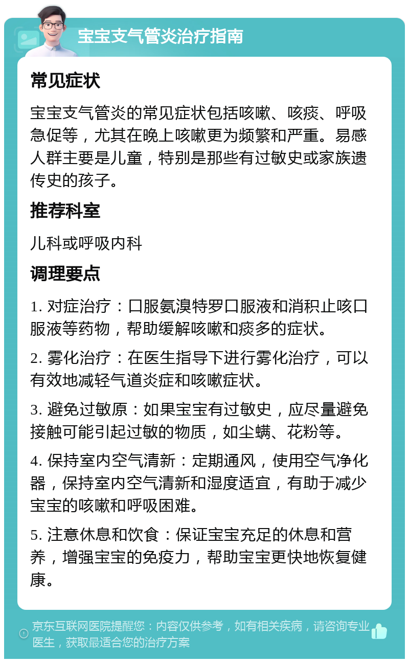 宝宝支气管炎治疗指南 常见症状 宝宝支气管炎的常见症状包括咳嗽、咳痰、呼吸急促等，尤其在晚上咳嗽更为频繁和严重。易感人群主要是儿童，特别是那些有过敏史或家族遗传史的孩子。 推荐科室 儿科或呼吸内科 调理要点 1. 对症治疗：口服氨溴特罗口服液和消积止咳口服液等药物，帮助缓解咳嗽和痰多的症状。 2. 雾化治疗：在医生指导下进行雾化治疗，可以有效地减轻气道炎症和咳嗽症状。 3. 避免过敏原：如果宝宝有过敏史，应尽量避免接触可能引起过敏的物质，如尘螨、花粉等。 4. 保持室内空气清新：定期通风，使用空气净化器，保持室内空气清新和湿度适宜，有助于减少宝宝的咳嗽和呼吸困难。 5. 注意休息和饮食：保证宝宝充足的休息和营养，增强宝宝的免疫力，帮助宝宝更快地恢复健康。