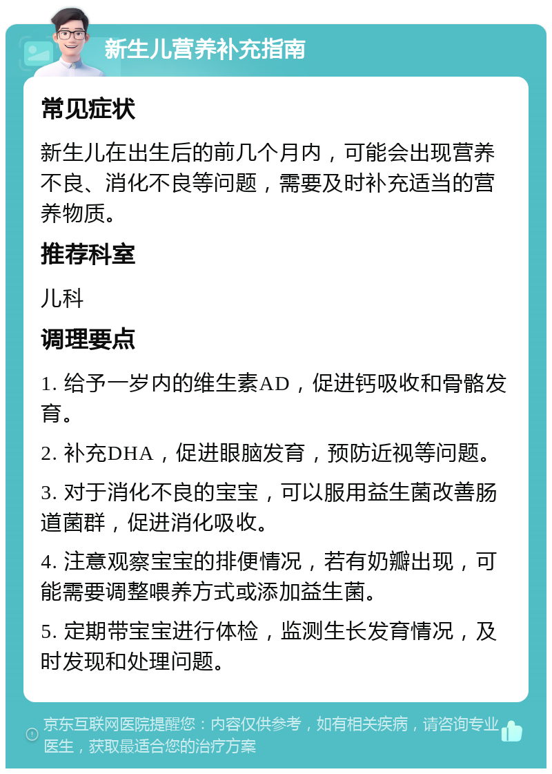 新生儿营养补充指南 常见症状 新生儿在出生后的前几个月内，可能会出现营养不良、消化不良等问题，需要及时补充适当的营养物质。 推荐科室 儿科 调理要点 1. 给予一岁内的维生素AD，促进钙吸收和骨骼发育。 2. 补充DHA，促进眼脑发育，预防近视等问题。 3. 对于消化不良的宝宝，可以服用益生菌改善肠道菌群，促进消化吸收。 4. 注意观察宝宝的排便情况，若有奶瓣出现，可能需要调整喂养方式或添加益生菌。 5. 定期带宝宝进行体检，监测生长发育情况，及时发现和处理问题。