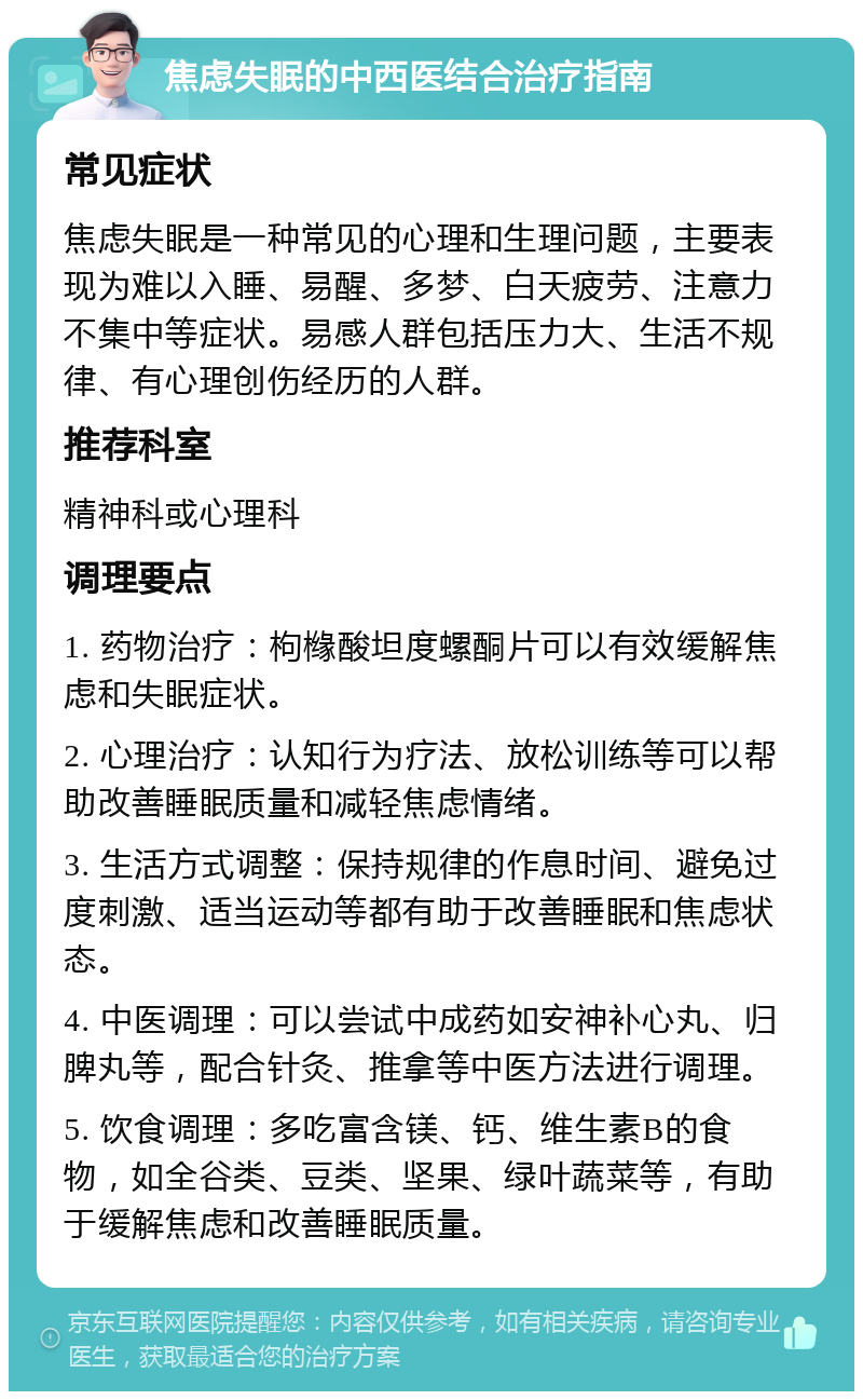 焦虑失眠的中西医结合治疗指南 常见症状 焦虑失眠是一种常见的心理和生理问题，主要表现为难以入睡、易醒、多梦、白天疲劳、注意力不集中等症状。易感人群包括压力大、生活不规律、有心理创伤经历的人群。 推荐科室 精神科或心理科 调理要点 1. 药物治疗：枸橼酸坦度螺酮片可以有效缓解焦虑和失眠症状。 2. 心理治疗：认知行为疗法、放松训练等可以帮助改善睡眠质量和减轻焦虑情绪。 3. 生活方式调整：保持规律的作息时间、避免过度刺激、适当运动等都有助于改善睡眠和焦虑状态。 4. 中医调理：可以尝试中成药如安神补心丸、归脾丸等，配合针灸、推拿等中医方法进行调理。 5. 饮食调理：多吃富含镁、钙、维生素B的食物，如全谷类、豆类、坚果、绿叶蔬菜等，有助于缓解焦虑和改善睡眠质量。