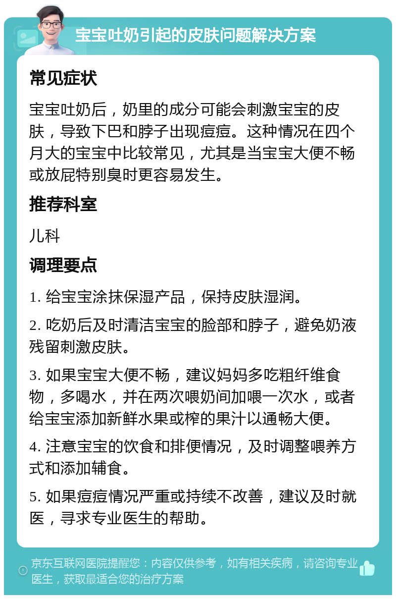 宝宝吐奶引起的皮肤问题解决方案 常见症状 宝宝吐奶后，奶里的成分可能会刺激宝宝的皮肤，导致下巴和脖子出现痘痘。这种情况在四个月大的宝宝中比较常见，尤其是当宝宝大便不畅或放屁特别臭时更容易发生。 推荐科室 儿科 调理要点 1. 给宝宝涂抹保湿产品，保持皮肤湿润。 2. 吃奶后及时清洁宝宝的脸部和脖子，避免奶液残留刺激皮肤。 3. 如果宝宝大便不畅，建议妈妈多吃粗纤维食物，多喝水，并在两次喂奶间加喂一次水，或者给宝宝添加新鲜水果或榨的果汁以通畅大便。 4. 注意宝宝的饮食和排便情况，及时调整喂养方式和添加辅食。 5. 如果痘痘情况严重或持续不改善，建议及时就医，寻求专业医生的帮助。