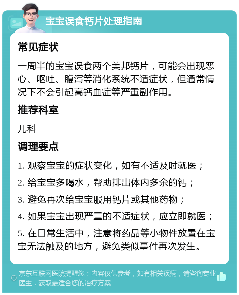 宝宝误食钙片处理指南 常见症状 一周半的宝宝误食两个美邦钙片，可能会出现恶心、呕吐、腹泻等消化系统不适症状，但通常情况下不会引起高钙血症等严重副作用。 推荐科室 儿科 调理要点 1. 观察宝宝的症状变化，如有不适及时就医； 2. 给宝宝多喝水，帮助排出体内多余的钙； 3. 避免再次给宝宝服用钙片或其他药物； 4. 如果宝宝出现严重的不适症状，应立即就医； 5. 在日常生活中，注意将药品等小物件放置在宝宝无法触及的地方，避免类似事件再次发生。