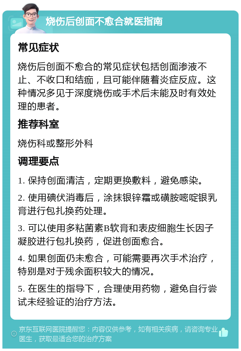 烧伤后创面不愈合就医指南 常见症状 烧伤后创面不愈合的常见症状包括创面渗液不止、不收口和结痂，且可能伴随着炎症反应。这种情况多见于深度烧伤或手术后未能及时有效处理的患者。 推荐科室 烧伤科或整形外科 调理要点 1. 保持创面清洁，定期更换敷料，避免感染。 2. 使用碘伏消毒后，涂抹银锌霜或磺胺嘧啶银乳膏进行包扎换药处理。 3. 可以使用多粘菌素B软膏和表皮细胞生长因子凝胶进行包扎换药，促进创面愈合。 4. 如果创面仍未愈合，可能需要再次手术治疗，特别是对于残余面积较大的情况。 5. 在医生的指导下，合理使用药物，避免自行尝试未经验证的治疗方法。